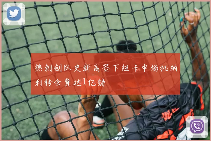 热刺创队史新高签下纽卡中场托纳利转会费达1亿镑