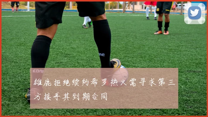 雄鹿拒绝续约希罗热火需寻求第三方接手其到期合同
