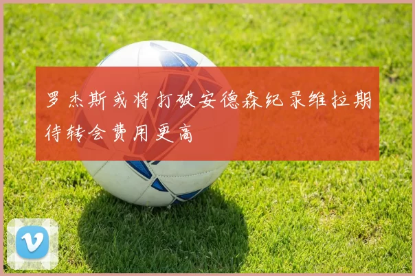 罗杰斯或将打破安德森纪录维拉期待转会费用更高