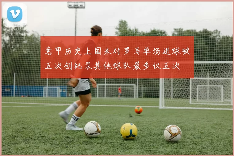意甲历史上国米对罗马单场进球破五次创纪录其他球队最多仅五次