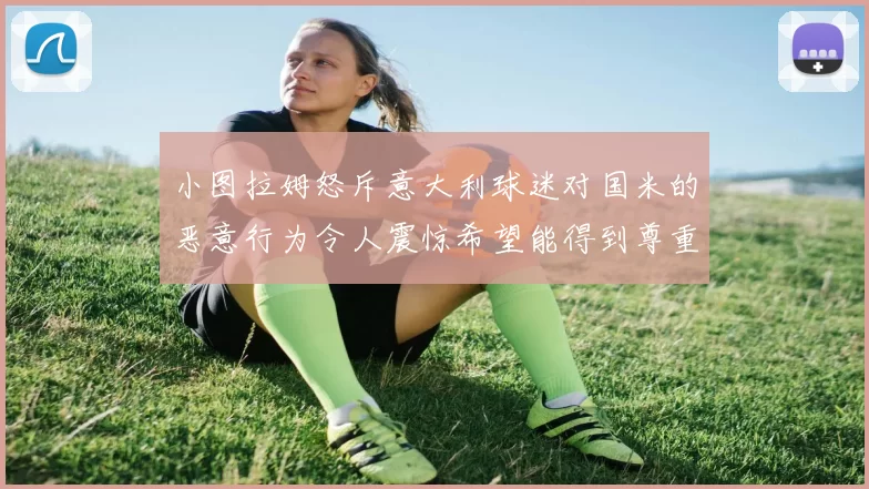 小图拉姆怒斥意大利球迷对国米的恶意行为令人震惊希望能得到尊重与支持