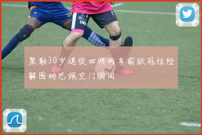 聚勒30岁退役回顾两年前欧冠惊险解围姆巴佩空门瞬间