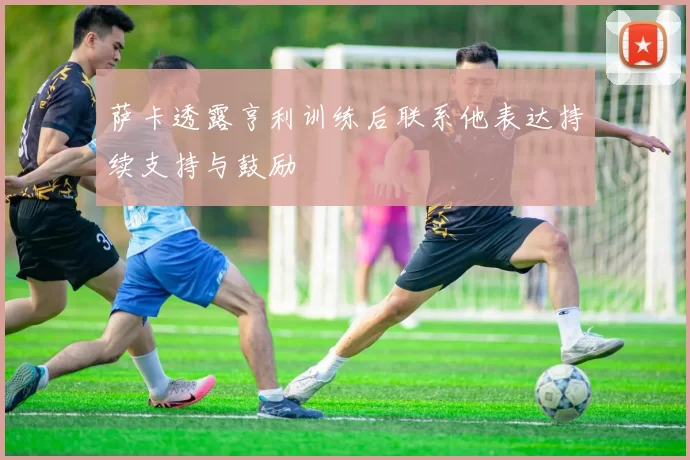 萨卡透露亨利训练后联系他表达持续支持与鼓励
