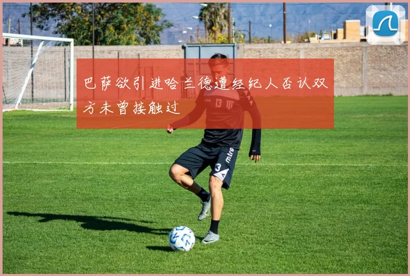巴萨欲引进哈兰德遭经纪人否认双方未曾接触过