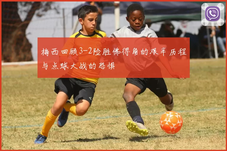 梅西回顾3-2险胜佛得角的艰辛历程与点球大战的恐惧