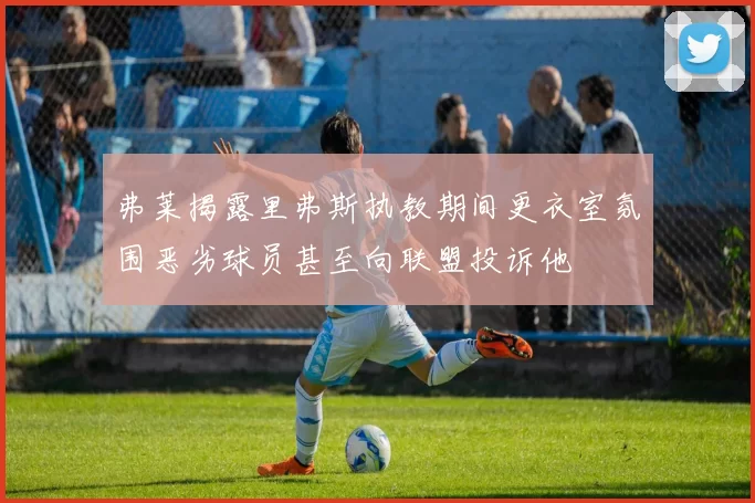 弗莱揭露里弗斯执教期间更衣室氛围恶劣球员甚至向联盟投诉他