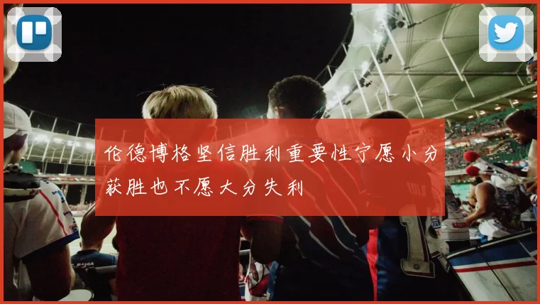 伦德博格坚信胜利重要性宁愿小分获胜也不愿大分失利