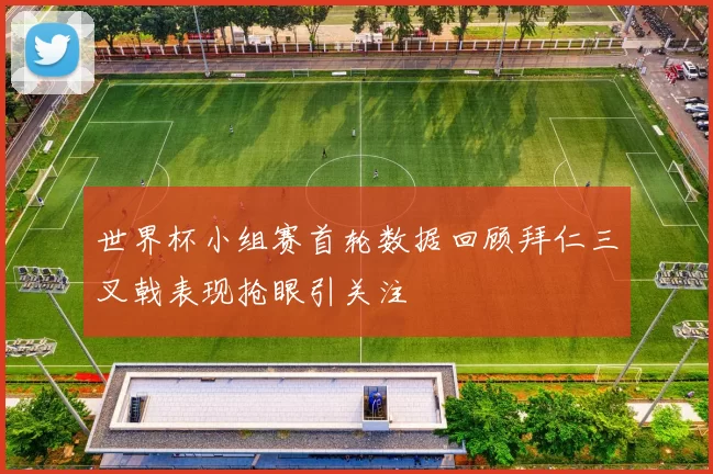 世界杯小组赛首轮数据回顾拜仁三叉戟表现抢眼引关注