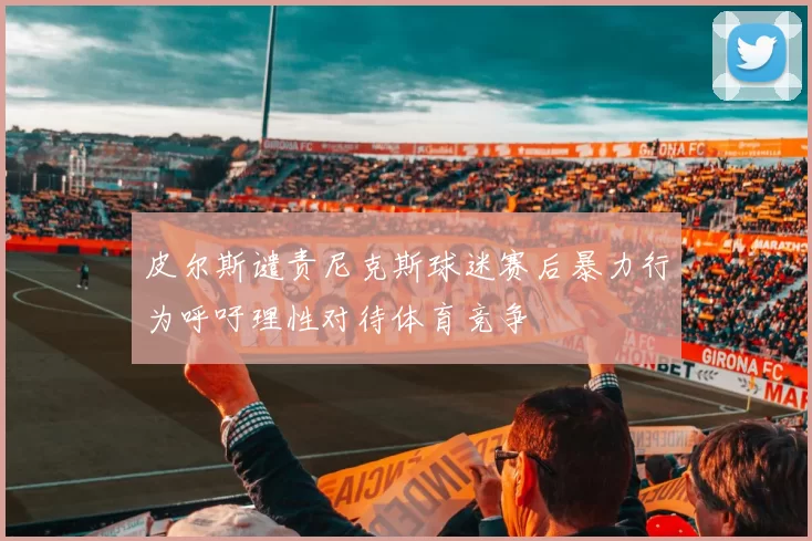 皮尔斯谴责尼克斯球迷赛后暴力行为呼吁理性对待体育竞争