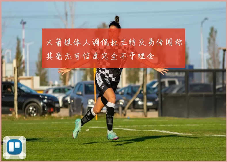 火箭媒体人调侃杜兰特交易传闻称其毫无可信度完全不予理会