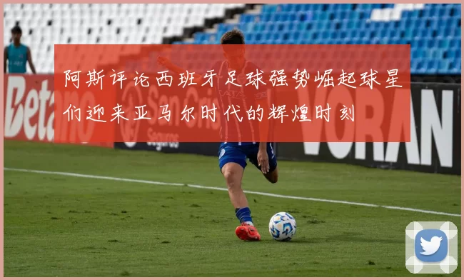 阿斯评论西班牙足球强势崛起球星们迎来亚马尔时代的辉煌时刻