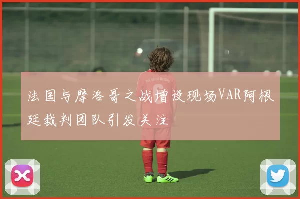法国与摩洛哥之战增设现场VAR阿根廷裁判团队引发关注