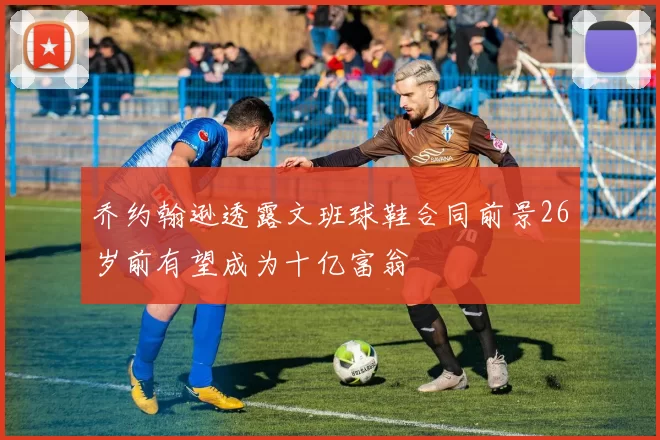 乔约翰逊透露文班球鞋合同前景26岁前有望成为十亿富翁