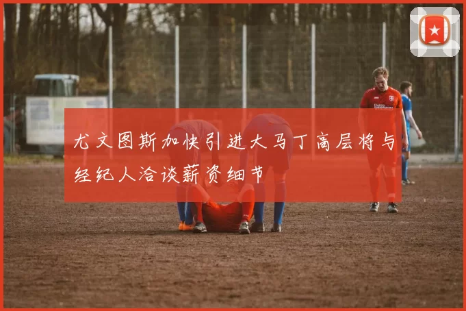 尤文图斯加快引进大马丁高层将与经纪人洽谈薪资细节