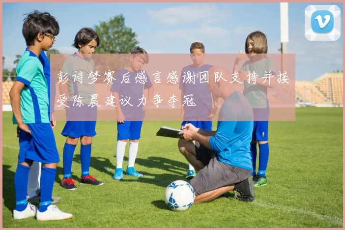 彭诗梦赛后感言感谢团队支持并接受陈晨建议力争夺冠