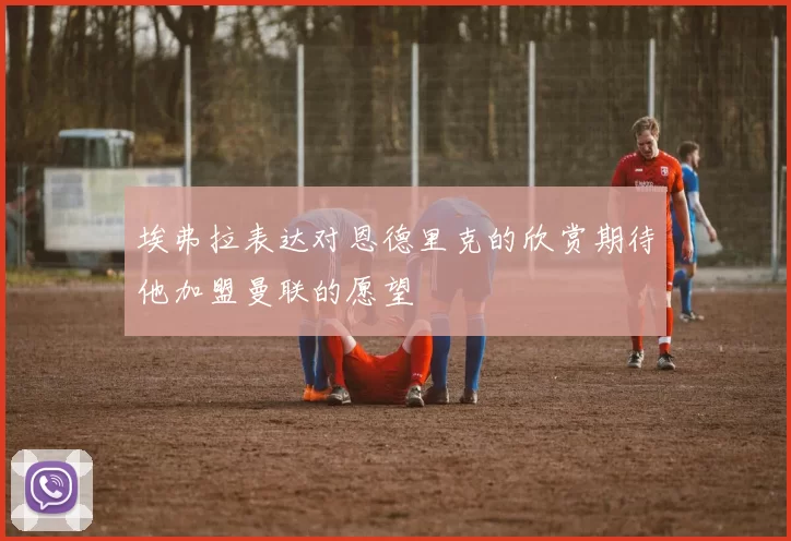 埃弗拉表达对恩德里克的欣赏期待他加盟曼联的愿望