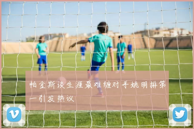 帕金斯谈生涯最难缠对手姚明排第一引发热议