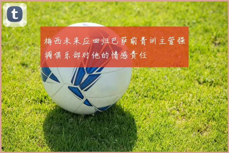 梅西未来应回归巴萨前青训主管强调俱乐部对他的情感责任