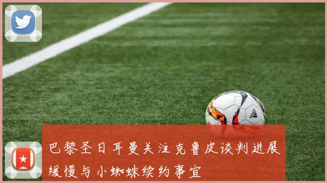 巴黎圣日耳曼关注克鲁皮谈判进展缓慢与小蜘蛛续约事宜
