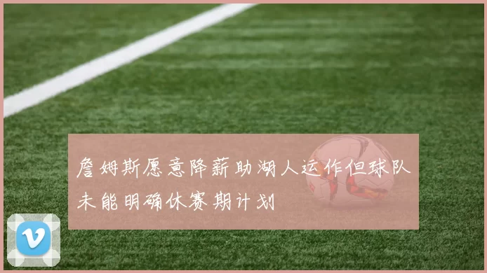詹姆斯愿意降薪助湖人运作但球队未能明确休赛期计划
