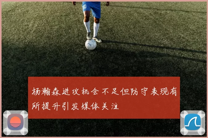 杨瀚森进攻机会不足但防守表现有所提升引发媒体关注