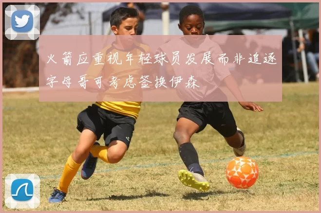 火箭应重视年轻球员发展而非追逐字母哥可考虑签换伊森