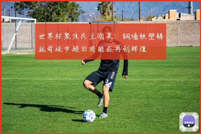 世界杯聚焦民主刚果:铜墙铁壁铸就奇迹中超旧将能否再创辉煌