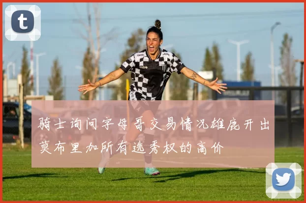 骑士询问字母哥交易情况雄鹿开出莫布里加所有选秀权的高价