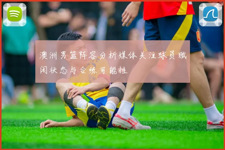 澳洲男篮阵容分析媒体关注球员赋闲状态与合练可能性