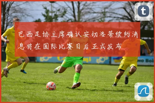 巴西足协主席确认安切洛蒂续约消息将在国际比赛日后正式发布